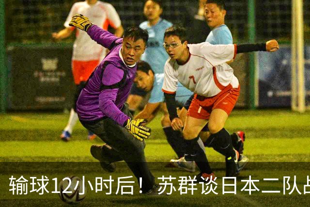 输球12小时后！苏群谈日本二队战略，中国男篮真正的差距藏不住了